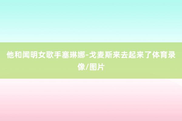 他和闻明女歌手塞琳娜-戈麦斯来去起来了体育录像/图片