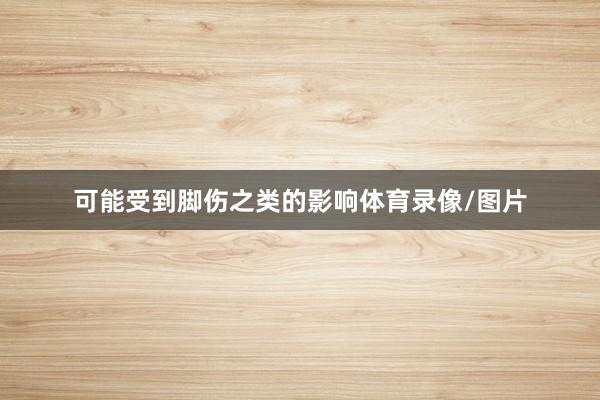 可能受到脚伤之类的影响体育录像/图片