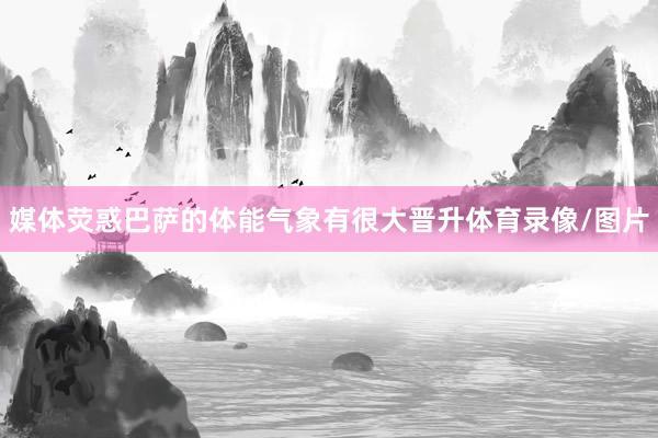 媒体荧惑巴萨的体能气象有很大晋升体育录像/图片