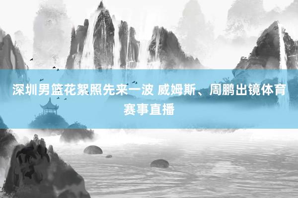 深圳男篮花絮照先来一波 威姆斯、周鹏出镜体育赛事直播