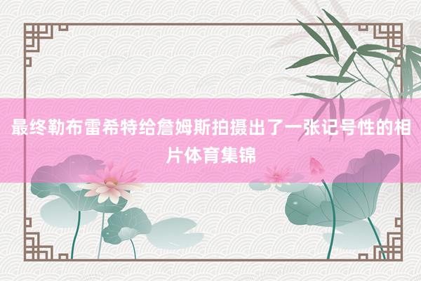 最终勒布雷希特给詹姆斯拍摄出了一张记号性的相片体育集锦
