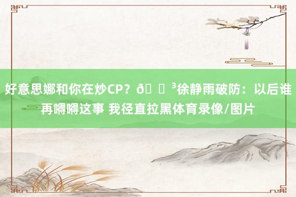 好意思娜和你在炒CP？🐳徐静雨破防：以后谁再嘚嘚这事 我径直拉黑体育录像/图片