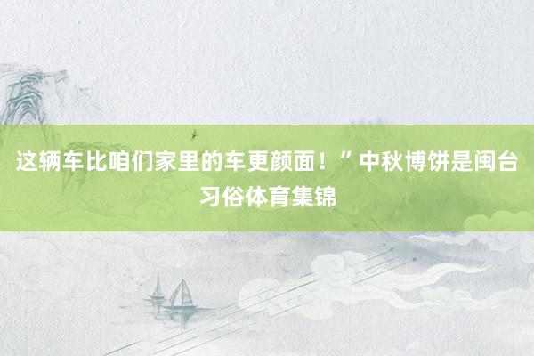 这辆车比咱们家里的车更颜面！”中秋博饼是闽台习俗体育集锦