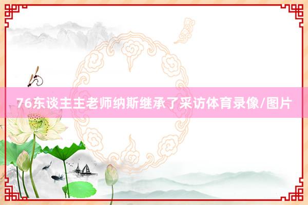 76东谈主主老师纳斯继承了采访体育录像/图片
