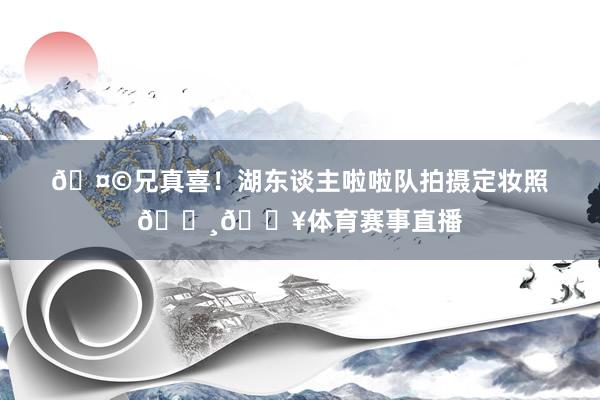 🤩兄真喜！湖东谈主啦啦队拍摄定妆照📸🔥体育赛事直播