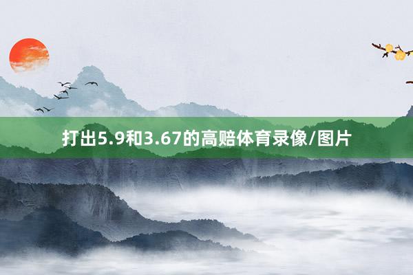 打出5.9和3.67的高赔体育录像/图片
