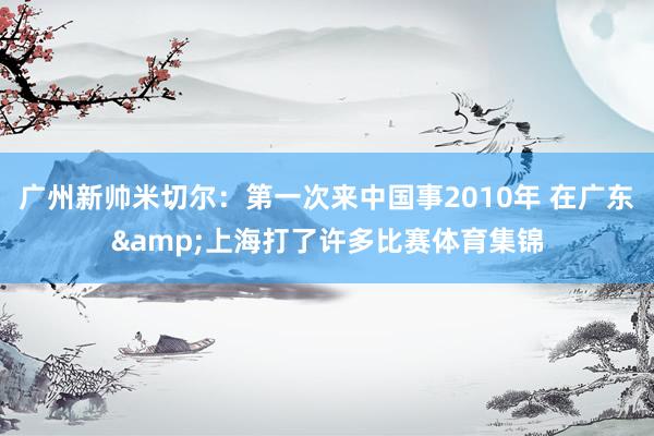 广州新帅米切尔：第一次来中国事2010年 在广东&上海打了许多比赛体育集锦