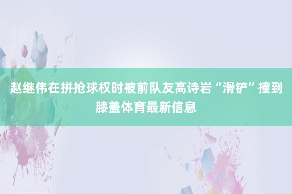 赵继伟在拼抢球权时被前队友高诗岩“滑铲”撞到膝盖体育最新信息