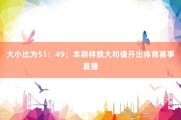 大小比为51：49；本期样貌大和值开出体育赛事直播