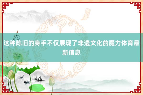 这种陈旧的身手不仅展现了非遗文化的魔力体育最新信息