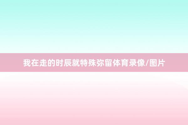 我在走的时辰就特殊弥留体育录像/图片