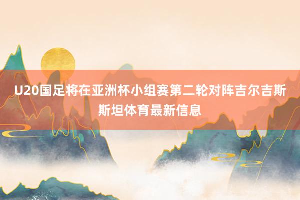 U20国足将在亚洲杯小组赛第二轮对阵吉尔吉斯斯坦体育最新信息