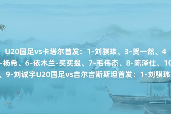 U20国足vs卡塔尔首发：1-刘骐玮、3-贺一然、4-史松宸、5-彭啸、23-杨希、6-依木兰-买买提、7-毛伟杰、8-陈泽仕、10-蒯纪闻、11-王钰栋、9-刘诚宇U20国足vs吉尔吉斯斯坦首发：1-刘骐玮、3-贺一然、4-史松宸、5-彭啸、23-杨希、6-依木兰-买买提、7-毛伟杰、8-陈泽仕、10-蒯纪闻、11-王钰栋、9-刘诚宇    体育赛事直播