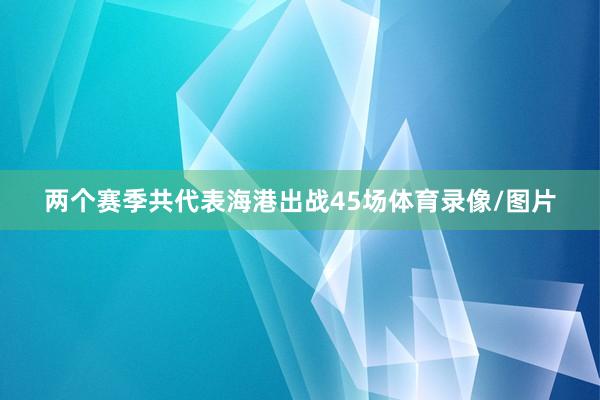 两个赛季共代表海港出战45场体育录像/图片