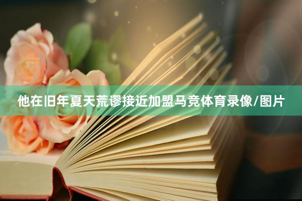 他在旧年夏天荒谬接近加盟马竞体育录像/图片