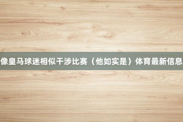 像皇马球迷相似干涉比赛（他如实是）体育最新信息