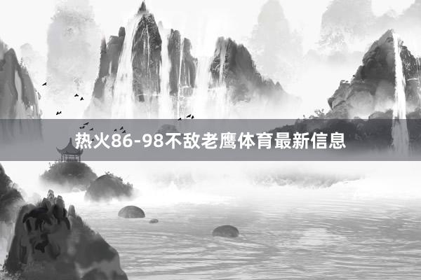 热火86-98不敌老鹰体育最新信息