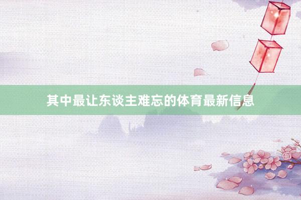 其中最让东谈主难忘的体育最新信息