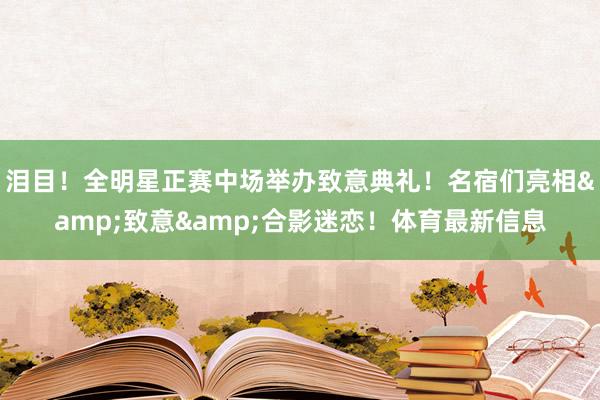 泪目！全明星正赛中场举办致意典礼！名宿们亮相&致意&合影迷恋！体育最新信息
