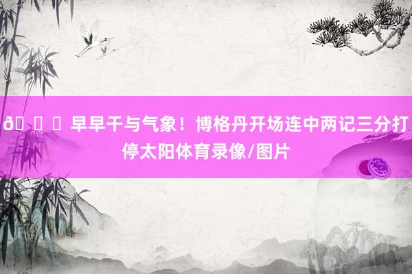 😏早早干与气象！博格丹开场连中两记三分打停太阳体育录像/图片