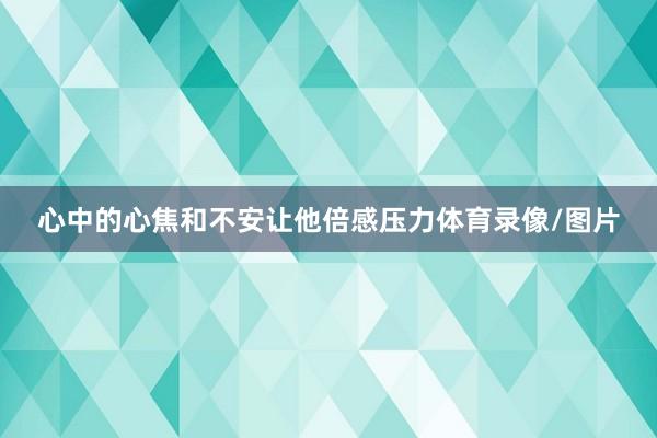 心中的心焦和不安让他倍感压力体育录像/图片