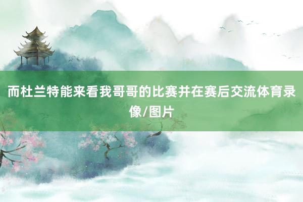 而杜兰特能来看我哥哥的比赛并在赛后交流体育录像/图片